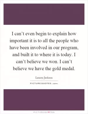 I can’t even begin to explain how important it is to all the people who have been involved in our program, and built it to where it is today. I can’t believe we won. I can’t believe we have the gold medal Picture Quote #1