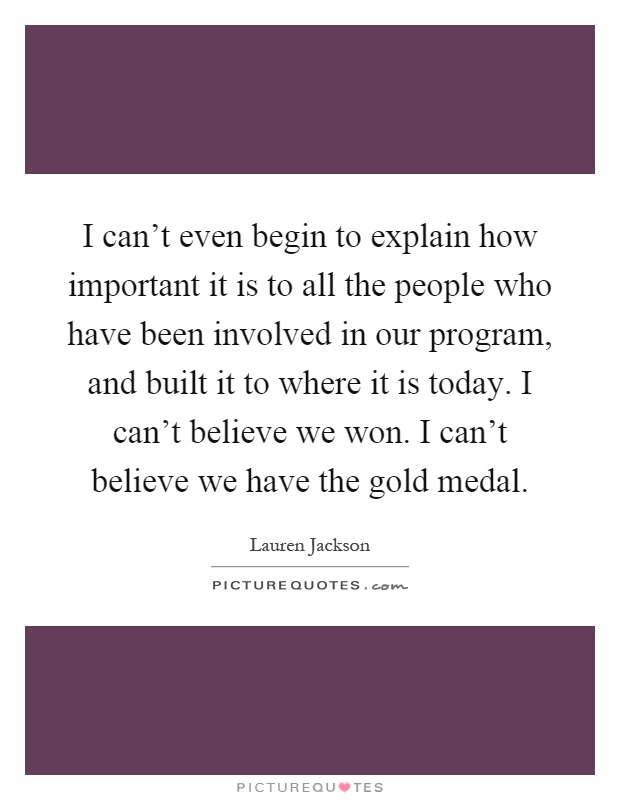 I can't even begin to explain how important it is to all the people who have been involved in our program, and built it to where it is today. I can't believe we won. I can't believe we have the gold medal Picture Quote #1