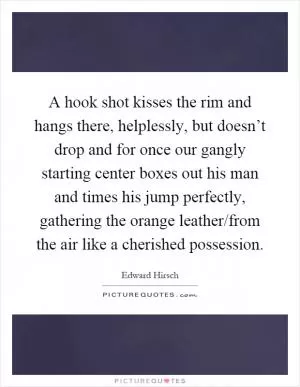 A hook shot kisses the rim and hangs there, helplessly, but doesn’t drop and for once our gangly starting center boxes out his man and times his jump perfectly, gathering the orange leather/from the air like a cherished possession Picture Quote #1