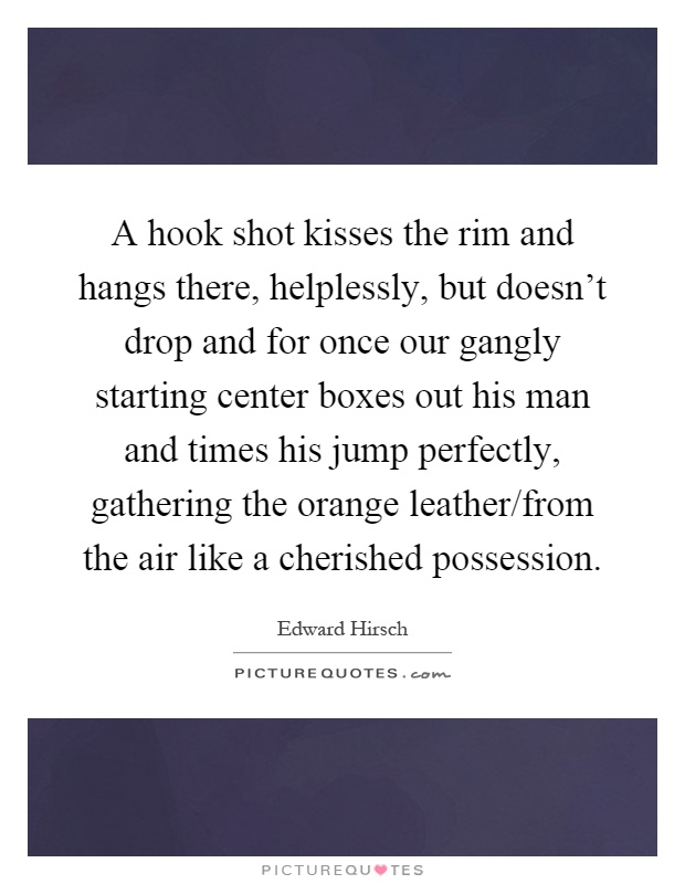 A hook shot kisses the rim and hangs there, helplessly, but doesn't drop and for once our gangly starting center boxes out his man and times his jump perfectly, gathering the orange leather/from the air like a cherished possession Picture Quote #1