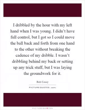 I dribbled by the hour with my left hand when I was young. I didn’t have full control, but I got so I could move the ball back and forth from one hand to the other without breaking the cadence of my dribble. I wasn’t dribbling behind my back or setting up any trick stuff, but I was laying the groundwork for it Picture Quote #1