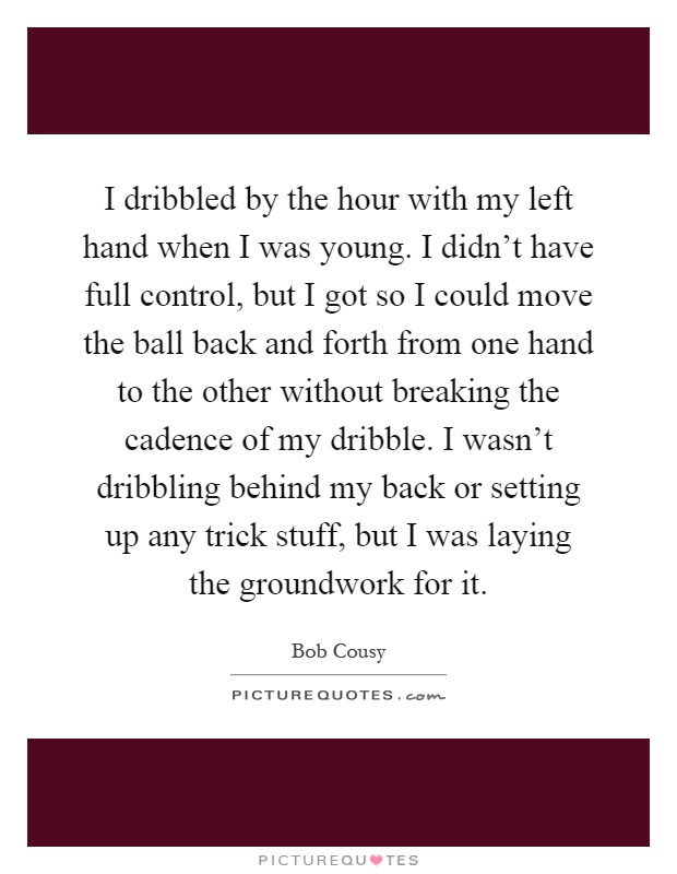 I dribbled by the hour with my left hand when I was young. I didn't have full control, but I got so I could move the ball back and forth from one hand to the other without breaking the cadence of my dribble. I wasn't dribbling behind my back or setting up any trick stuff, but I was laying the groundwork for it Picture Quote #1