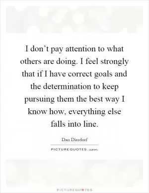 I don’t pay attention to what others are doing. I feel strongly that if I have correct goals and the determination to keep pursuing them the best way I know how, everything else falls into line Picture Quote #1