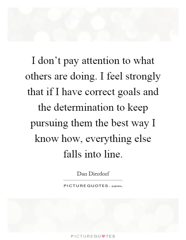 I don't pay attention to what others are doing. I feel strongly that if I have correct goals and the determination to keep pursuing them the best way I know how, everything else falls into line Picture Quote #1
