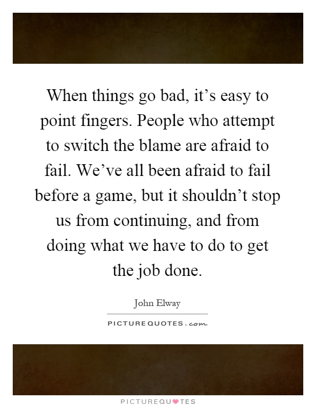 When things go bad, it's easy to point fingers. People who attempt to switch the blame are afraid to fail. We've all been afraid to fail before a game, but it shouldn't stop us from continuing, and from doing what we have to do to get the job done Picture Quote #1