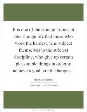 It is one of the strange ironies of this strange life that those who work the hardest, who subject themselves to the strictest discipline, who give up certain pleasurable things in order to achieve a goal, are the happiest Picture Quote #1