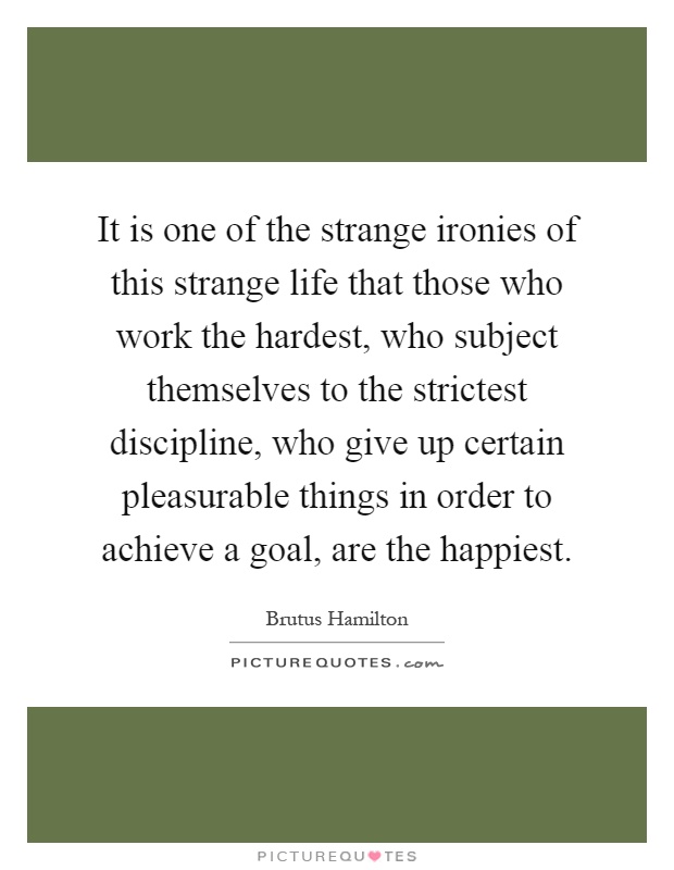 It is one of the strange ironies of this strange life that those who work the hardest, who subject themselves to the strictest discipline, who give up certain pleasurable things in order to achieve a goal, are the happiest Picture Quote #1