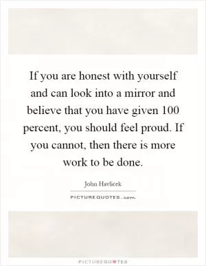 If you are honest with yourself and can look into a mirror and believe that you have given 100 percent, you should feel proud. If you cannot, then there is more work to be done Picture Quote #1