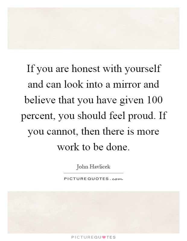 If you are honest with yourself and can look into a mirror and believe that you have given 100 percent, you should feel proud. If you cannot, then there is more work to be done Picture Quote #1