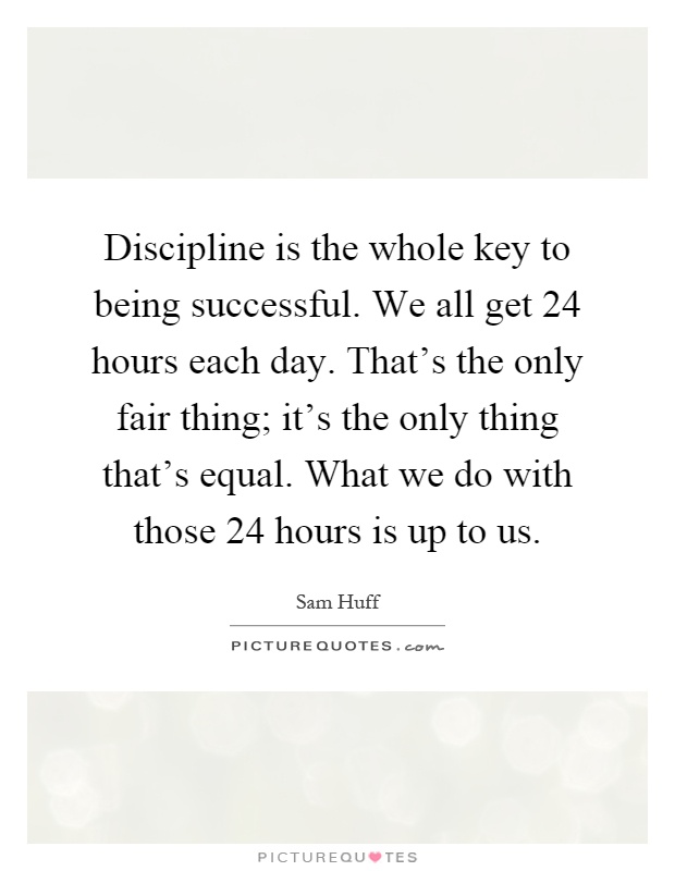 Discipline is the whole key to being successful. We all get 24 hours each day. That's the only fair thing; it's the only thing that's equal. What we do with those 24 hours is up to us Picture Quote #1