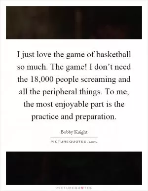I just love the game of basketball so much. The game! I don’t need the 18,000 people screaming and all the peripheral things. To me, the most enjoyable part is the practice and preparation Picture Quote #1