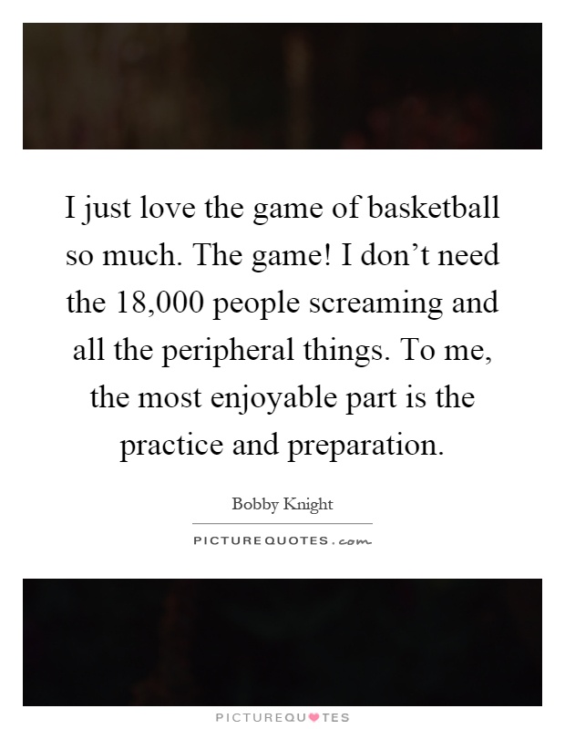 I just love the game of basketball so much. The game! I don't need the 18,000 people screaming and all the peripheral things. To me, the most enjoyable part is the practice and preparation Picture Quote #1