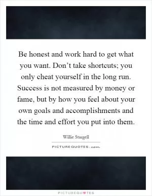 Be honest and work hard to get what you want. Don’t take shortcuts; you only cheat yourself in the long run. Success is not measured by money or fame, but by how you feel about your own goals and accomplishments and the time and effort you put into them Picture Quote #1
