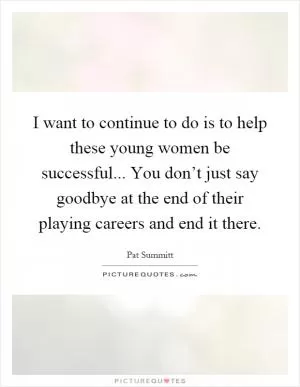 I want to continue to do is to help these young women be successful... You don’t just say goodbye at the end of their playing careers and end it there Picture Quote #1