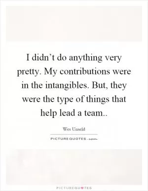I didn’t do anything very pretty. My contributions were in the intangibles. But, they were the type of things that help lead a team Picture Quote #1