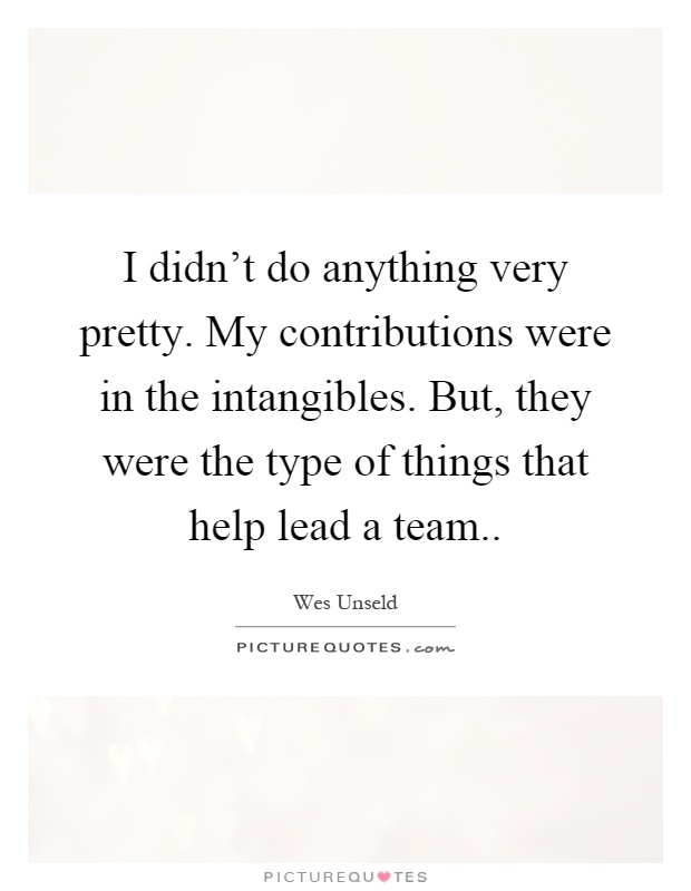 I didn't do anything very pretty. My contributions were in the intangibles. But, they were the type of things that help lead a team Picture Quote #1
