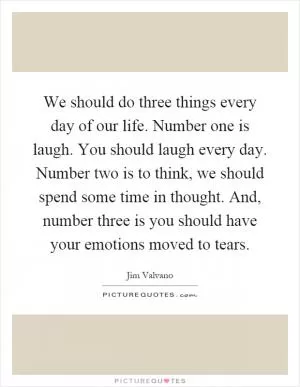 We should do three things every day of our life. Number one is laugh. You should laugh every day. Number two is to think, we should spend some time in thought. And, number three is you should have your emotions moved to tears Picture Quote #1