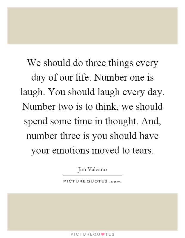 We should do three things every day of our life. Number one is laugh. You should laugh every day. Number two is to think, we should spend some time in thought. And, number three is you should have your emotions moved to tears Picture Quote #1
