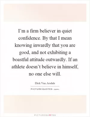 I’m a firm believer in quiet confidence. By that I mean knowing inwardly that you are good, and not exhibiting a boastful attitude outwardly. If an athlete doesn’t believe in himself, no one else will Picture Quote #1