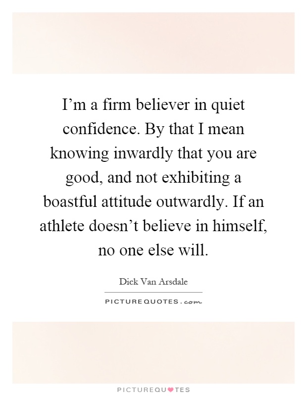 I'm a firm believer in quiet confidence. By that I mean knowing inwardly that you are good, and not exhibiting a boastful attitude outwardly. If an athlete doesn't believe in himself, no one else will Picture Quote #1