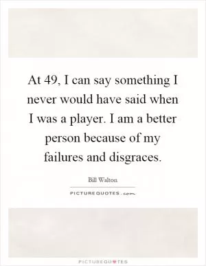 At 49, I can say something I never would have said when I was a player. I am a better person because of my failures and disgraces Picture Quote #1