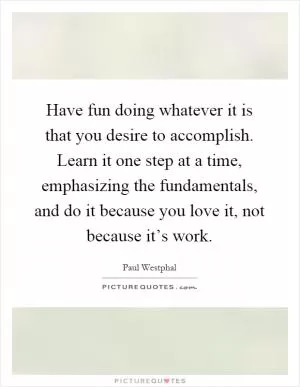 Have fun doing whatever it is that you desire to accomplish. Learn it one step at a time, emphasizing the fundamentals, and do it because you love it, not because it’s work Picture Quote #1