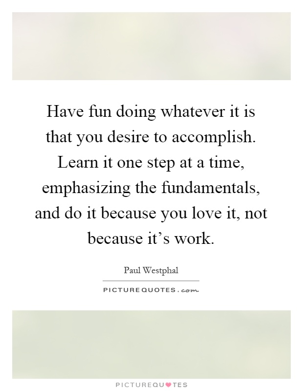 Have fun doing whatever it is that you desire to accomplish. Learn it one step at a time, emphasizing the fundamentals, and do it because you love it, not because it's work Picture Quote #1
