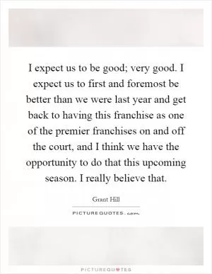 I expect us to be good; very good. I expect us to first and foremost be better than we were last year and get back to having this franchise as one of the premier franchises on and off the court, and I think we have the opportunity to do that this upcoming season. I really believe that Picture Quote #1