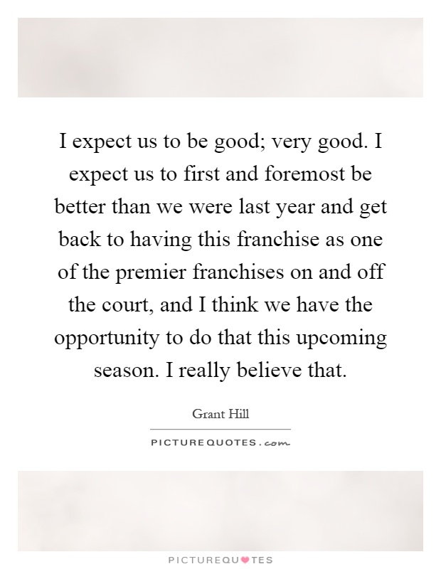 I expect us to be good; very good. I expect us to first and foremost be better than we were last year and get back to having this franchise as one of the premier franchises on and off the court, and I think we have the opportunity to do that this upcoming season. I really believe that Picture Quote #1