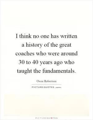 I think no one has written a history of the great coaches who were around 30 to 40 years ago who taught the fundamentals Picture Quote #1
