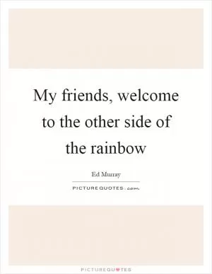 My friends, welcome to the other side of the rainbow Picture Quote #1