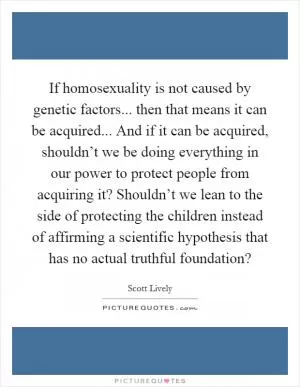 If homosexuality is not caused by genetic factors... then that means it can be acquired... And if it can be acquired, shouldn’t we be doing everything in our power to protect people from acquiring it? Shouldn’t we lean to the side of protecting the children instead of affirming a scientific hypothesis that has no actual truthful foundation? Picture Quote #1