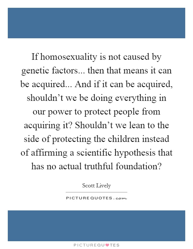 If homosexuality is not caused by genetic factors... then that means it can be acquired... And if it can be acquired, shouldn't we be doing everything in our power to protect people from acquiring it? Shouldn't we lean to the side of protecting the children instead of affirming a scientific hypothesis that has no actual truthful foundation? Picture Quote #1