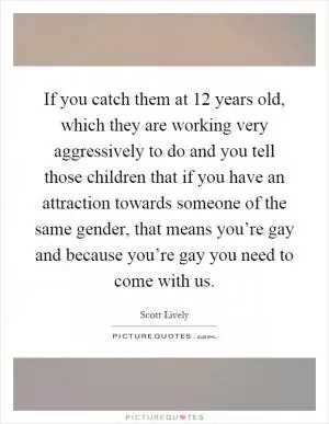 If you catch them at 12 years old, which they are working very aggressively to do and you tell those children that if you have an attraction towards someone of the same gender, that means you’re gay and because you’re gay you need to come with us Picture Quote #1