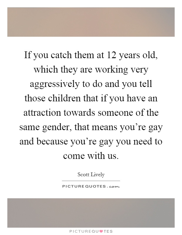 If you catch them at 12 years old, which they are working very aggressively to do and you tell those children that if you have an attraction towards someone of the same gender, that means you're gay and because you're gay you need to come with us Picture Quote #1