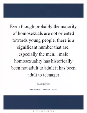 Even though probably the majority of homosexuals are not oriented towards young people, there is a significant number that are, especially the men... male homosexuality has historically been not adult to adult it has been adult to teenager Picture Quote #1