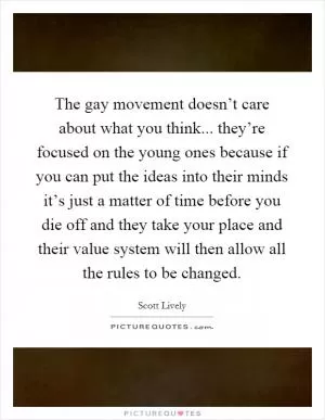 The gay movement doesn’t care about what you think... they’re focused on the young ones because if you can put the ideas into their minds it’s just a matter of time before you die off and they take your place and their value system will then allow all the rules to be changed Picture Quote #1