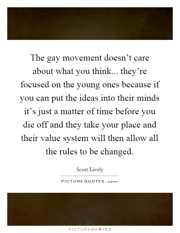The gay movement doesn't care about what you think... they're focused on the young ones because if you can put the ideas into their minds it's just a matter of time before you die off and they take your place and their value system will then allow all the rules to be changed Picture Quote #1