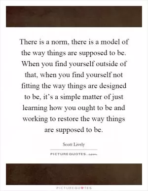 There is a norm, there is a model of the way things are supposed to be. When you find yourself outside of that, when you find yourself not fitting the way things are designed to be, it’s a simple matter of just learning how you ought to be and working to restore the way things are supposed to be Picture Quote #1
