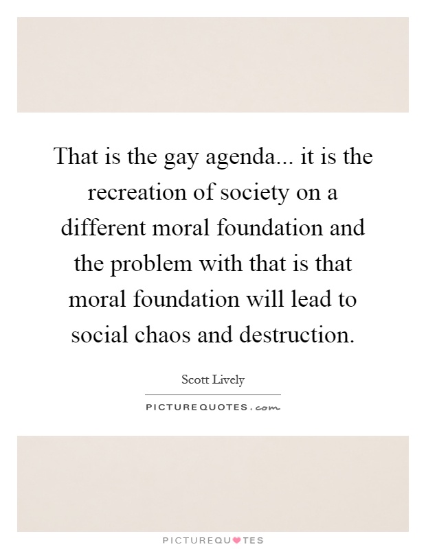 That is the gay agenda... it is the recreation of society on a different moral foundation and the problem with that is that moral foundation will lead to social chaos and destruction Picture Quote #1