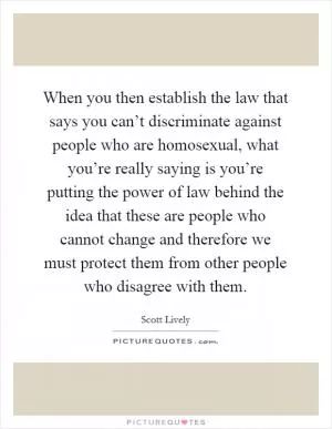 When you then establish the law that says you can’t discriminate against people who are homosexual, what you’re really saying is you’re putting the power of law behind the idea that these are people who cannot change and therefore we must protect them from other people who disagree with them Picture Quote #1