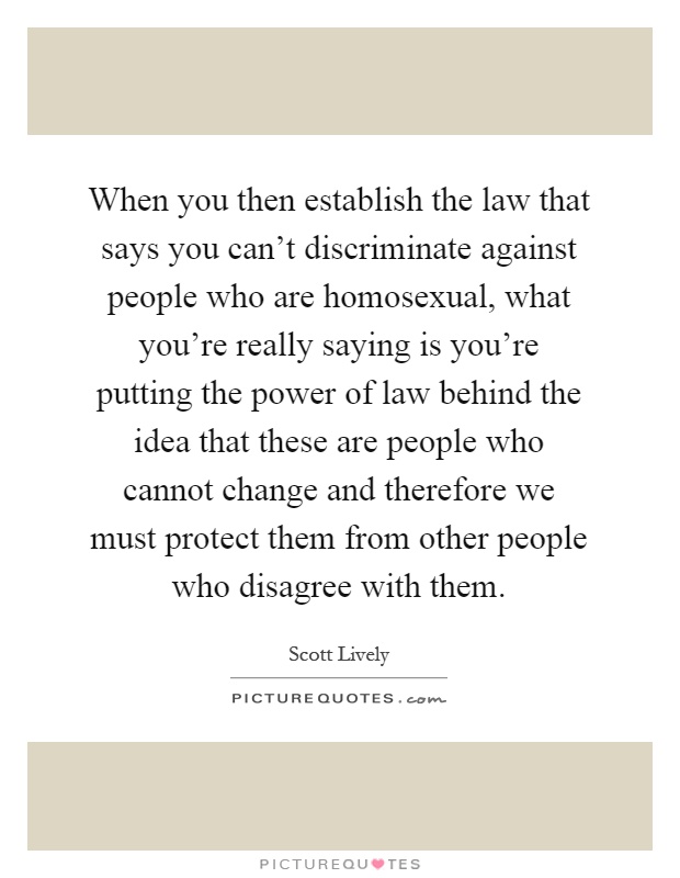 When you then establish the law that says you can't discriminate against people who are homosexual, what you're really saying is you're putting the power of law behind the idea that these are people who cannot change and therefore we must protect them from other people who disagree with them Picture Quote #1