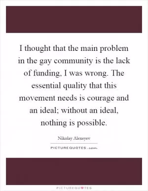 I thought that the main problem in the gay community is the lack of funding, I was wrong. The essential quality that this movement needs is courage and an ideal; without an ideal, nothing is possible Picture Quote #1