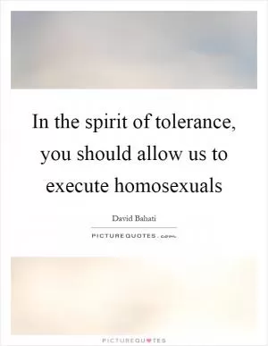 In the spirit of tolerance, you should allow us to execute homosexuals Picture Quote #1