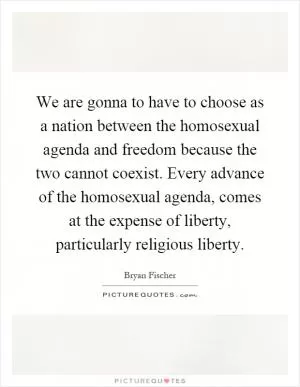 We are gonna to have to choose as a nation between the homosexual agenda and freedom because the two cannot coexist. Every advance of the homosexual agenda, comes at the expense of liberty, particularly religious liberty Picture Quote #1