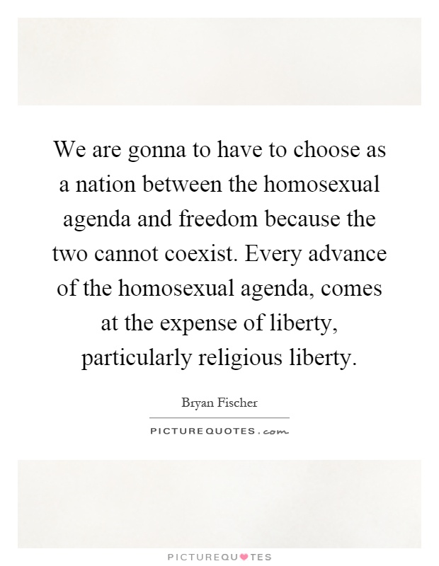 We are gonna to have to choose as a nation between the homosexual agenda and freedom because the two cannot coexist. Every advance of the homosexual agenda, comes at the expense of liberty, particularly religious liberty Picture Quote #1