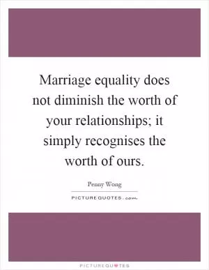 Marriage equality does not diminish the worth of your relationships; it simply recognises the worth of ours Picture Quote #1