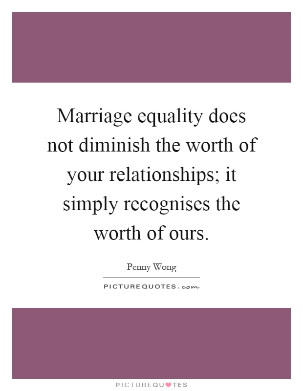 Marriage equality does not diminish the worth of your relationships; it simply recognises the worth of ours Picture Quote #1