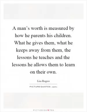 A man’s worth is measured by how he parents his children. What he gives them, what he keeps away from them, the lessons he teaches and the lessons he allows them to learn on their own Picture Quote #1