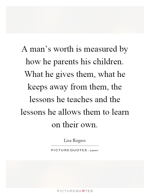A man's worth is measured by how he parents his children. What he gives them, what he keeps away from them, the lessons he teaches and the lessons he allows them to learn on their own Picture Quote #1